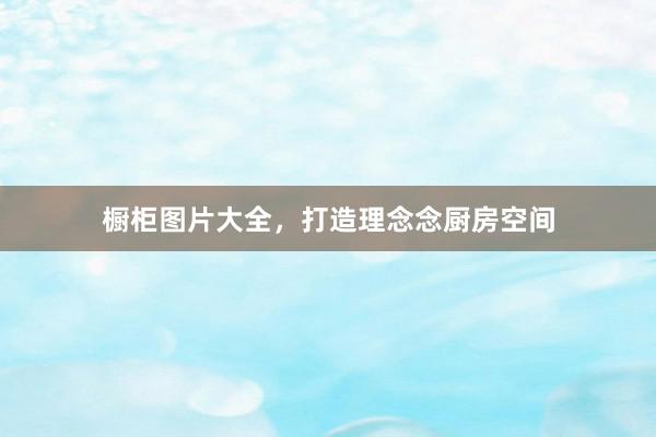 橱柜图片大全，打造理念念厨房空间
