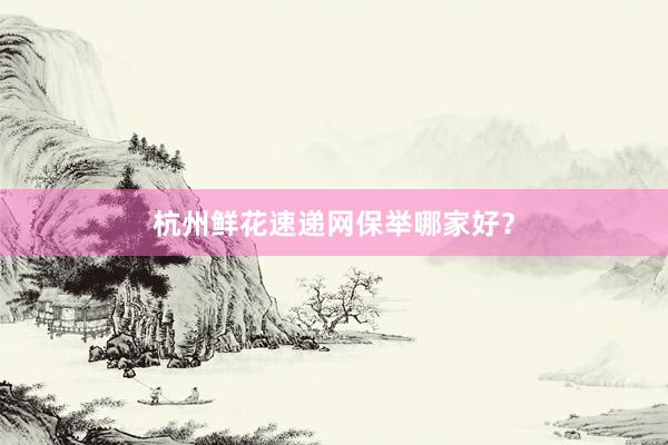 杭州鲜花速递网保举哪家好？