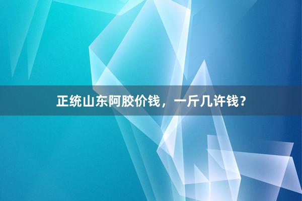 正统山东阿胶价钱,一斤几许钱?