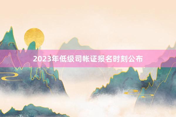 2023年低级司帐证报名时刻公布