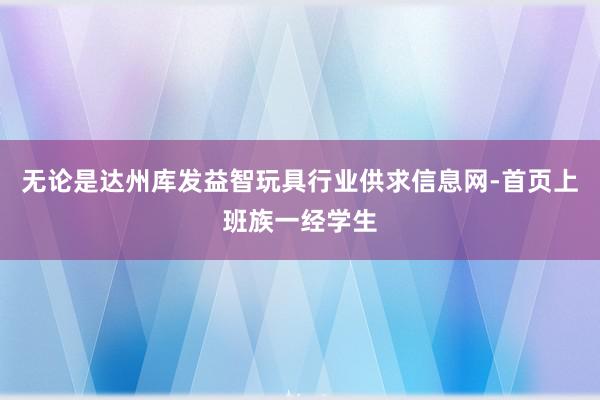 无论是达州库发益智玩具行业供求信息网-首页上班族一经学生